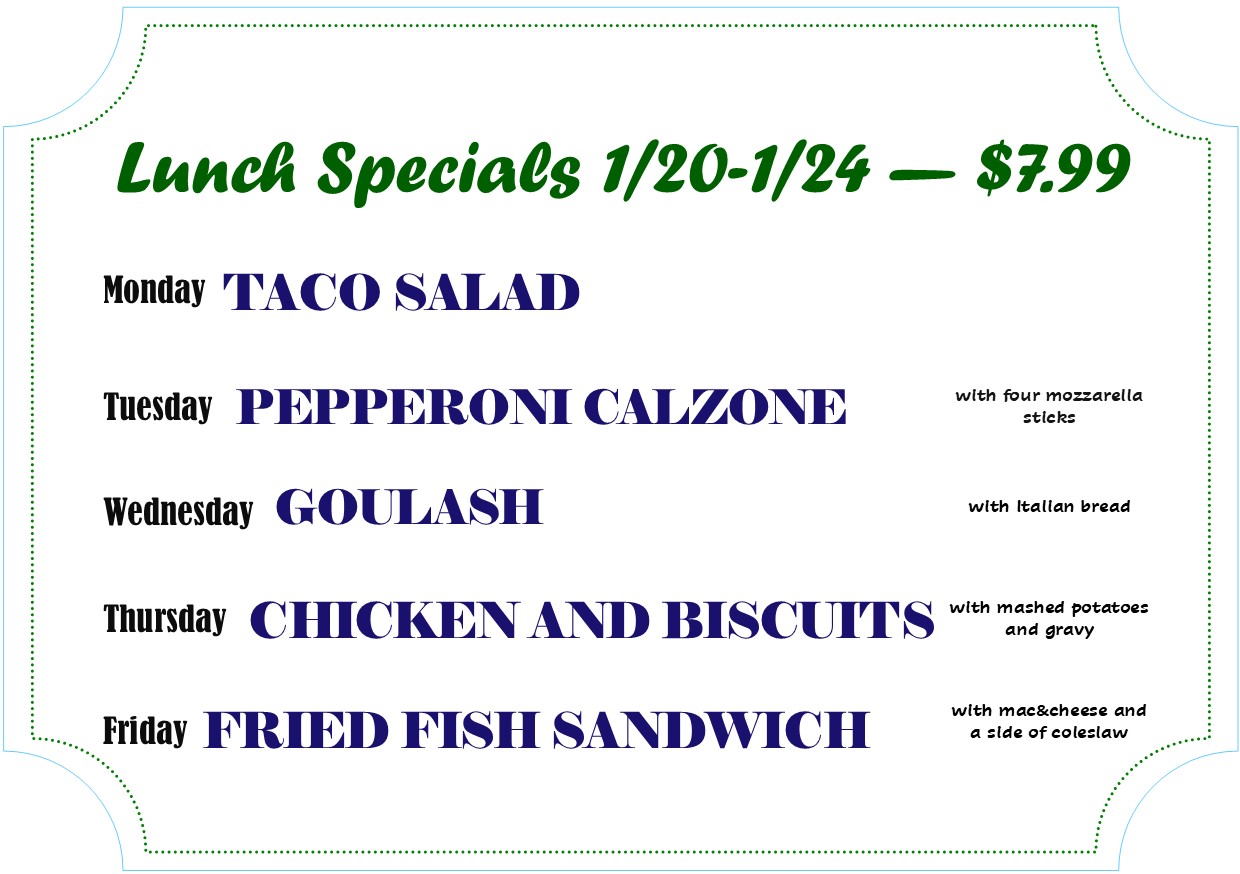 Lunch specials 1/20 - 1/24 $7.99
Monday - Taco Salad
Tuesday - Pepperoni Calzone
Wednesday - Goulash
Thursday - chicken and biscuits
Friday - fried fish sandwich